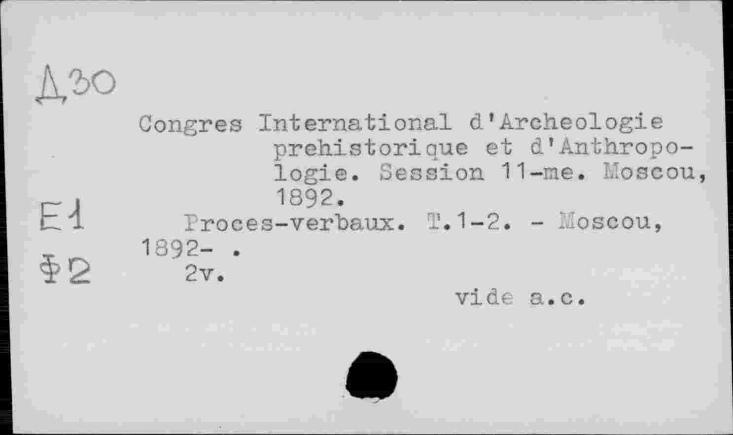 ﻿El
$2
Congres International d’Archéologie préhistorique et d’Anthropologie. Session 11-me. Moscou, 1892.
Proces-verbaux. T.1-2. - Moscou, 1892- .
2v.
vide a.c.